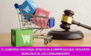 EL GOBIERNO NACIONAL BENEFICIA A EMPRESAS QUE VIOLARON DERECHOS DE LOS CONSUMIDORES